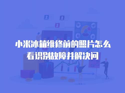 小米冰箱維修前的照片怎么看識別故障并解決問