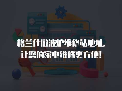 格蘭仕微波爐維修站地址，讓您的家電維修更方便！