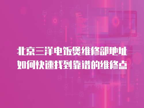 北京三洋電飯煲維修部地址如何快速找到靠譜的維修點