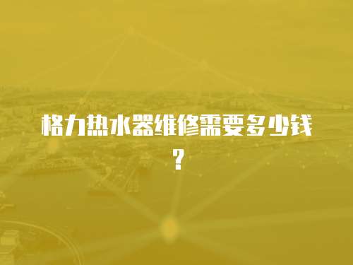 格力熱水器維修需要多少錢？