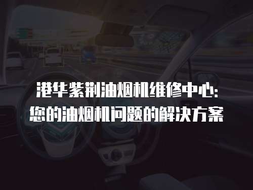 港華紫荊油煙機維修中心：您的油煙機問題的解決方案