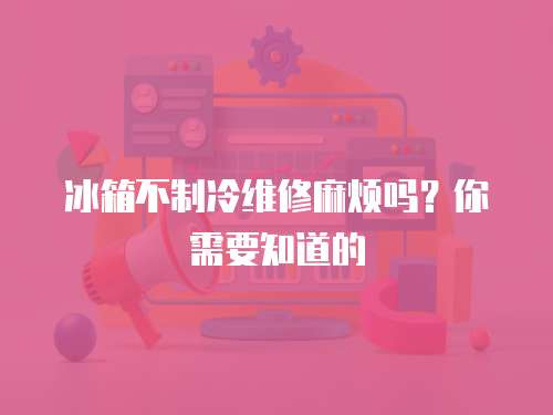 冰箱不制冷維修麻煩嗎？你需要知道的