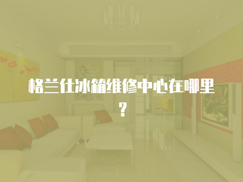 格蘭仕冰箱維修中心在哪里？