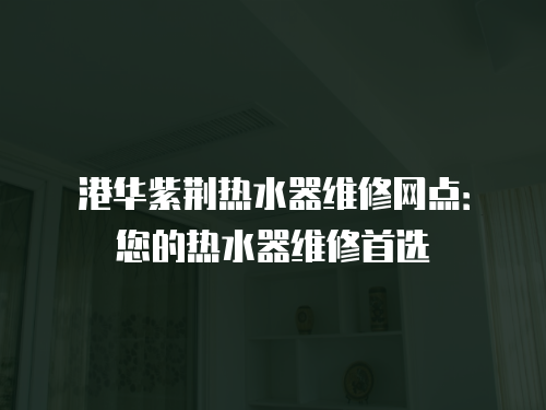 港華紫荊熱水器維修網點：您的熱水器維修首選