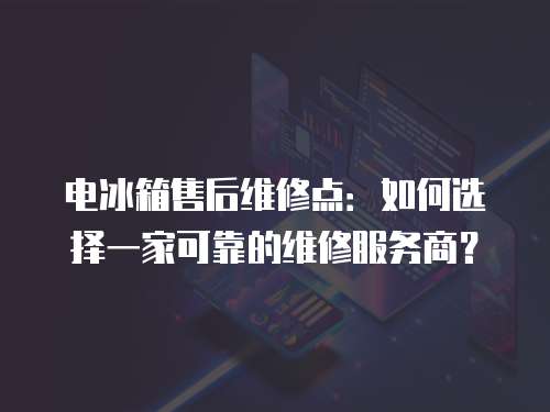 電冰箱售后維修點：如何選擇一家可靠的維修服務商？