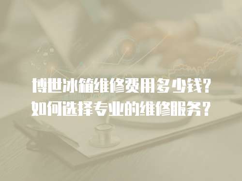博世冰箱維修費用多少錢？如何選擇專業(yè)的維修服務(wù)？