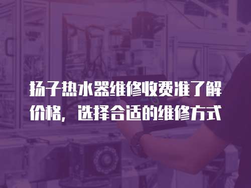 揚子熱水器維修收費準了解價格，選擇合適的維修方式