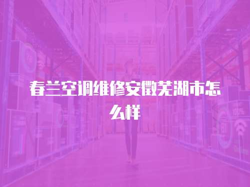 春蘭空調(diào)維修安徵蕪湖市怎么樣