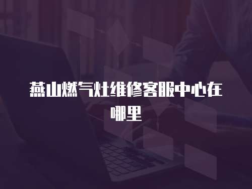 燕山燃氣灶維修客服中心在哪里