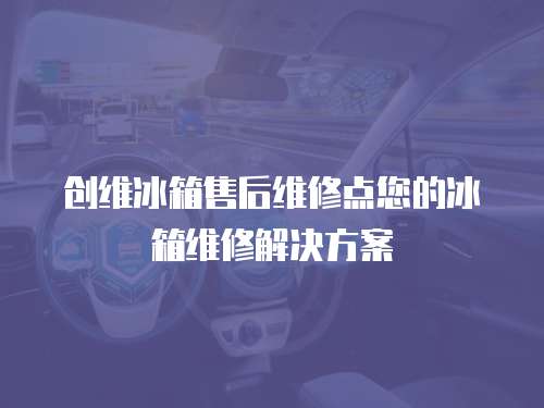 創(chuàng)維冰箱售后維修點您的冰箱維修解決方案