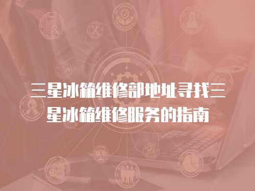 三星冰箱維修部地址尋找三星冰箱維修服務的指南