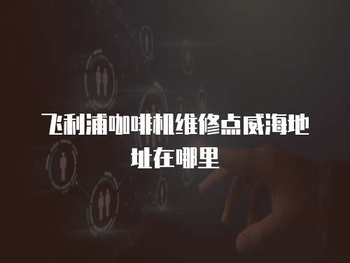 飛利浦咖啡機維修點威海地址在哪里