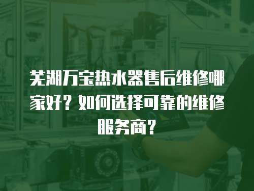 蕪湖萬寶熱水器售后維修哪家好？如何選擇可靠的維修服務商？