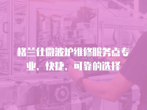 格蘭仕微波爐維修服務點專業、快捷、可靠的選擇