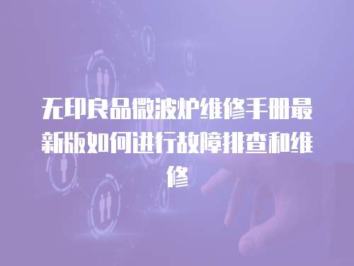無印良品微波爐維修手冊最新版如何進行故障排查和維修