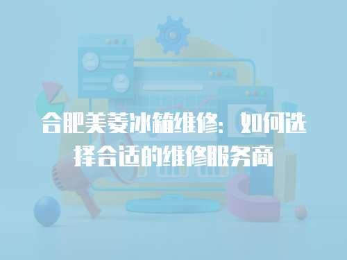 合肥美菱冰箱維修：如何選擇合適的維修服務(wù)商