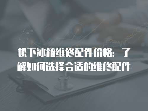松下冰箱維修配件價(jià)格：了解如何選擇合適的維修配件