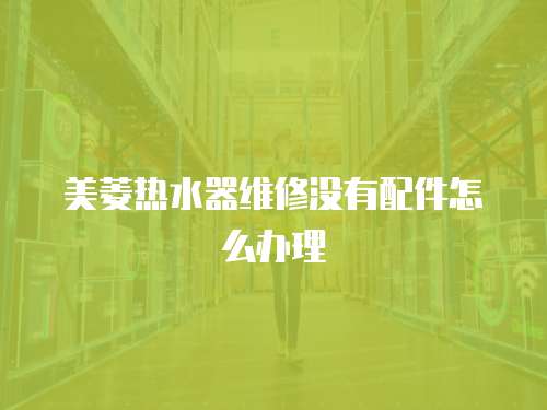 美菱熱水器維修沒(méi)有配件怎么辦理