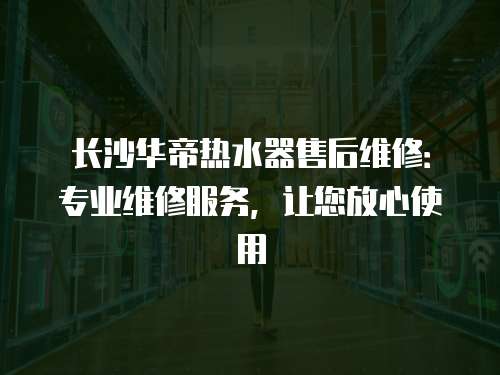 長沙華帝熱水器售后維修：專業維修服務，讓您放心使用