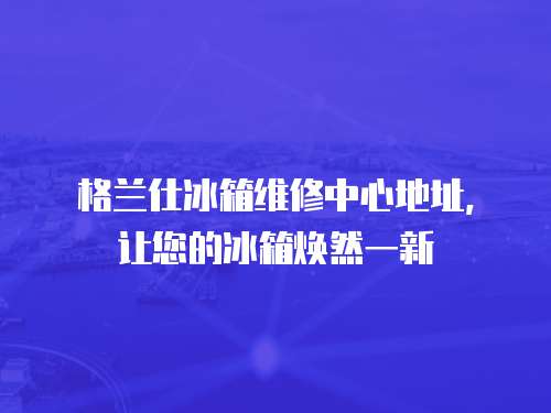 格蘭仕冰箱維修中心地址，讓您的冰箱煥然一新
