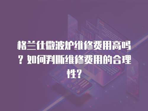 格蘭仕微波爐維修費用高嗎？如何判斷維修費用的合理性？