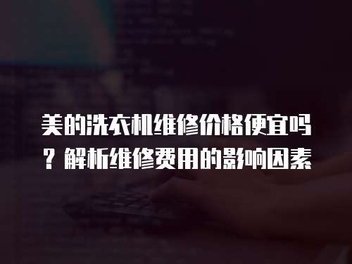 美的洗衣機維修價格便宜嗎？解析維修費用的影響因素