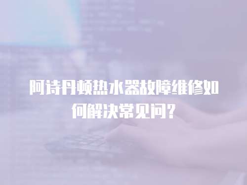 阿詩丹頓熱水器故障維修如何解決常見問？