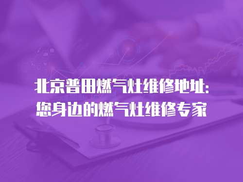 北京普田燃?xì)庠罹S修地址：您身邊的燃?xì)庠罹S修專家