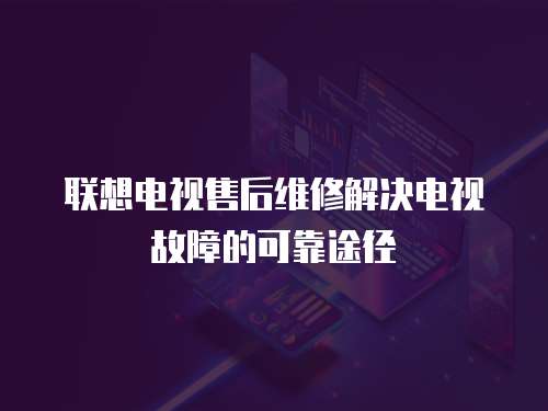 聯(lián)想電視售后維修解決電視故障的可靠途徑