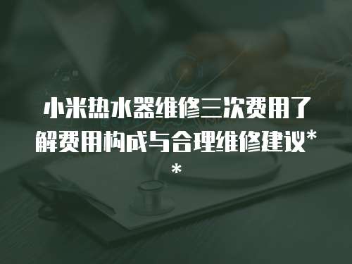 小米熱水器維修三次費用了解費用構成與合理維修建議**
