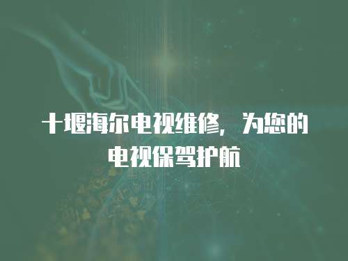 十堰海爾電視維修，為您的電視保駕護航