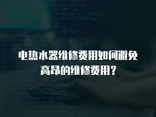 電熱水器維修費(fèi)用如何避免高昂的維修費(fèi)用？