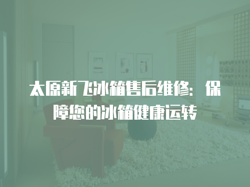 太原新飛冰箱售后維修：保障您的冰箱健康運轉
