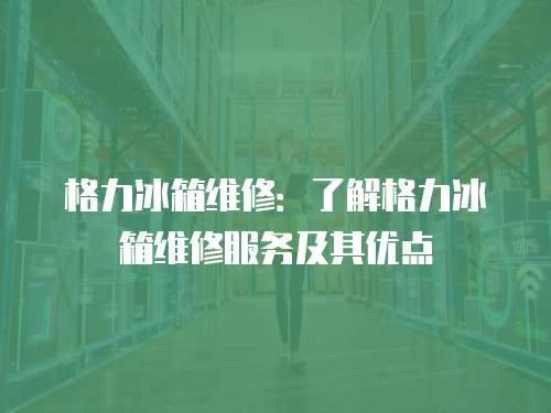 格力冰箱維修：了解格力冰箱維修服務及其優點