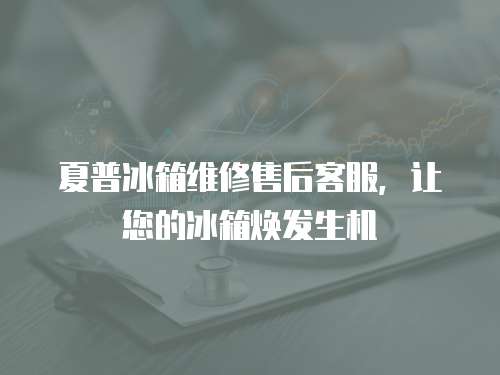 夏普冰箱維修售后客服，讓您的冰箱煥發生機
