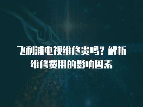 飛利浦電視維修貴嗎？解析維修費(fèi)用的影響因素