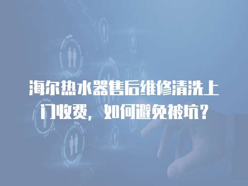 海爾熱水器售后維修清洗上門收費，如何避免被坑？