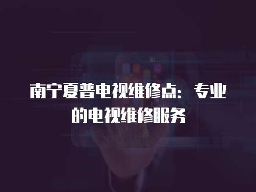 南寧夏普電視維修點：專業的電視維修服務