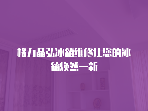 格力晶弘冰箱維修讓您的冰箱煥然一新