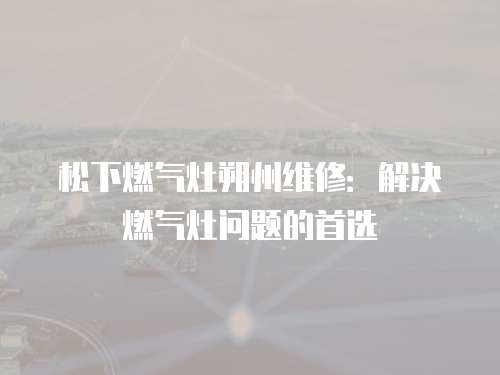 松下燃氣灶朔州維修：解決燃氣灶問題的首選