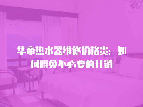 華帝熱水器維修價格貴：如何避免不必要的開銷