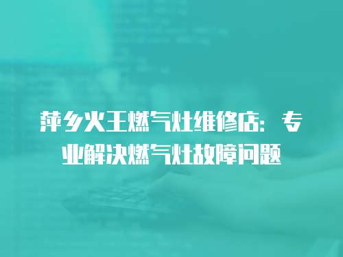 萍鄉(xiāng)火王燃?xì)庠罹S修店：專(zhuān)業(yè)解決燃?xì)庠罟收蠁?wèn)題