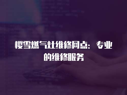櫻雪燃氣灶維修網點：專業的維修服務