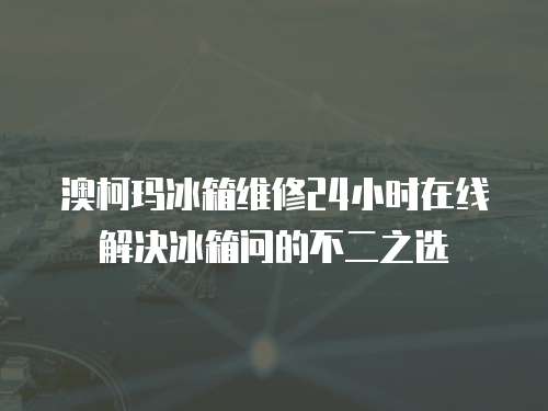 澳柯瑪冰箱維修24小時在線解決冰箱問的不二之選