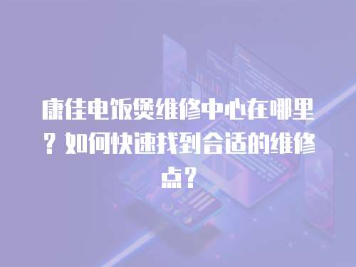 康佳電飯煲維修中心在哪里？如何快速找到合適的維修點？