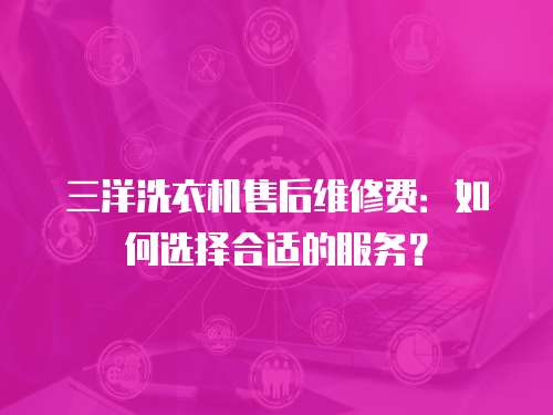三洋洗衣機售后維修費：如何選擇合適的服務(wù)？
