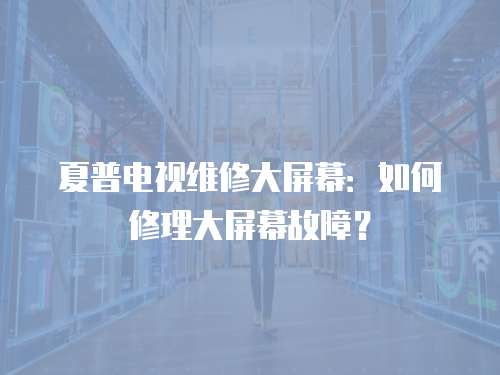 夏普電視維修大屏幕：如何修理大屏幕故障？