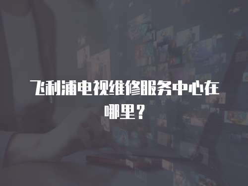 飛利浦電視維修服務中心在哪里？