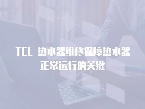 TCL 熱水器維修保障熱水器正常運行的關鍵