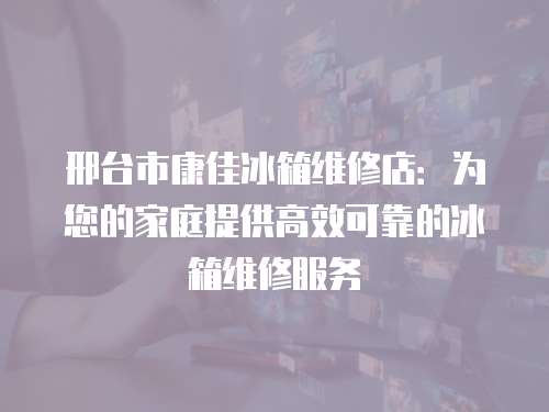 邢臺市康佳冰箱維修店：為您的家庭提供高效可靠的冰箱維修服務